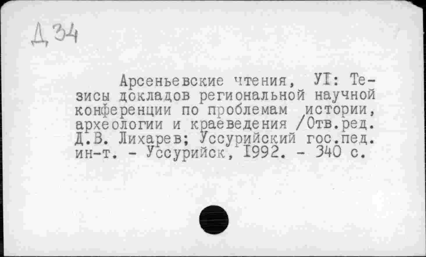 ﻿№
Арсеньевские чтения, УТ: Тезисы докладов региональной научной конференции по проблемам истории, археологии и краеведения /Отв.ред. Д.В. Лихарев; Уссурийский гос.пед. ин-т. - Уссурийск, 1992. - 340 с.